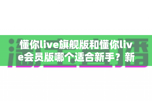 懂你live旗舰版和懂你live会员版哪个适合新手？新手入门选版全攻略与实用建议