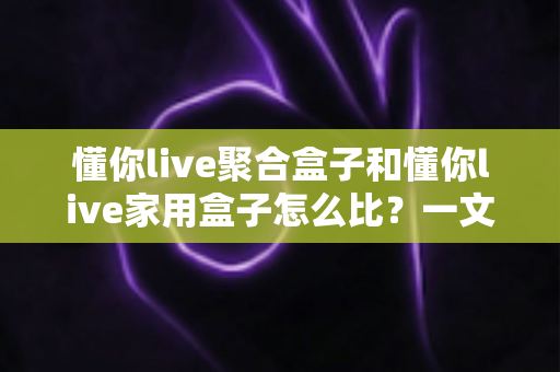 懂你live聚合盒子和懂你live家用盒子怎么比？一文读懂两款盒子的区别与选购指南