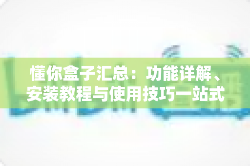 懂你盒子汇总:功能详解、安装教程与使用技巧一站式指南 懂你盒子汇总:功能详解、安装教程与使用技巧一站式指南