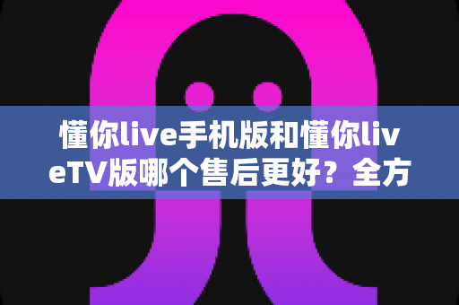 懂你live手机版和懂你liveTV版哪个售后更好？全方位对比解析与实用选择指南
