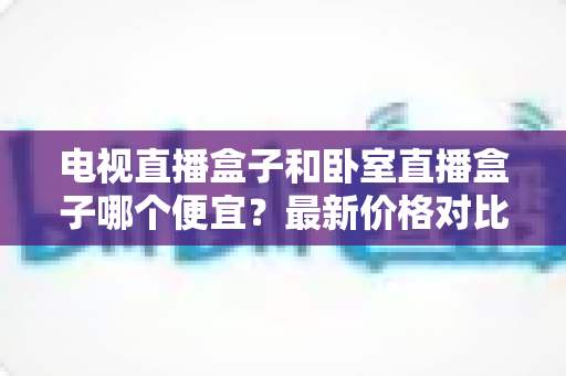 电视直播盒子和卧室直播盒子哪个便宜？最新价格对比与高性价比选购全攻略