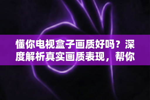 懂你电视盒子画质好吗？深度解析真实画质表现，帮你做出明智选购决策