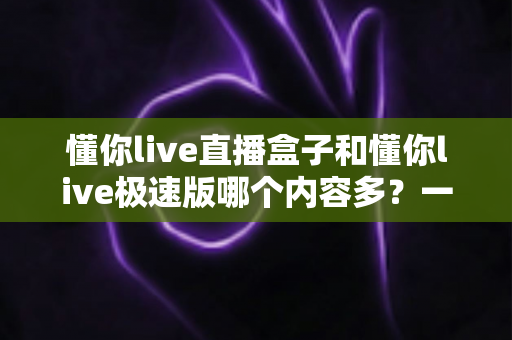 懂你live直播盒子和懂你live极速版哪个内容多?一篇看懂两者差异的选择指南 懂你live直播盒子和懂你live极速版哪个内容多?一篇看懂两者差异的选择指南
