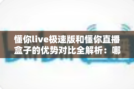 懂你live极速版和懂你直播盒子的优势对比全解析:哪款直播工具更值得入手? 懂你live极速版和懂你直播盒子的优势对比全解析:哪款直播工具更值得入手?