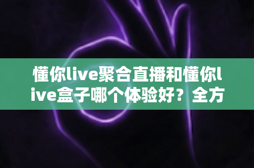 懂你live聚合直播和懂你live盒子哪个体验好?全方位深度对比测评帮你选对不踩坑 懂你live聚合直播和懂你live盒子哪个体验好?全方位深度对比测评帮你选对不踩坑