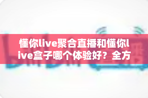 懂你live聚合直播和懂你live盒子哪个体验好？全方位深度对比测评帮你选对不踩坑