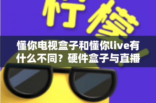 懂你电视盒子和懂你live有什么不同?硬件盒子与直播软件的全方位对比解析指南 懂你电视盒子和懂你live有什么不同?硬件盒子与直播软件的全方位对比解析指南