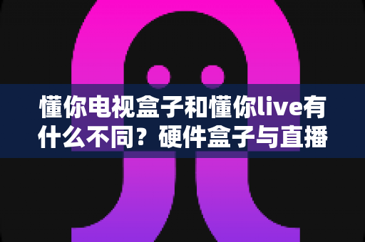 懂你电视盒子和懂你live有什么不同?硬件盒子与直播软件的全方位对比解析指南 懂你电视盒子和懂你live有什么不同?硬件盒子与直播软件的全方位对比解析指南