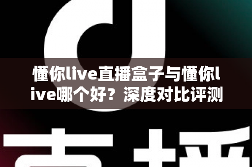 懂你live直播盒子与懂你live哪个好？深度对比评测与选购全指南