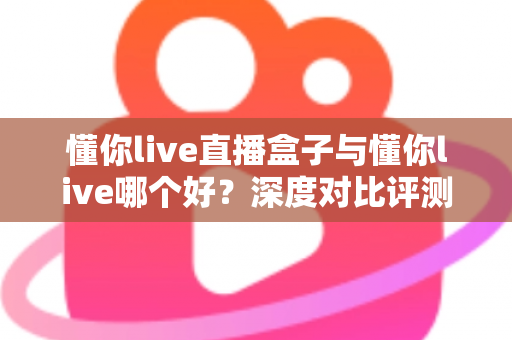 懂你live直播盒子与懂你live哪个好？深度对比评测与选购全指南