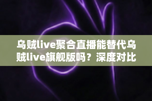乌贼live聚合直播能替代乌贼live旗舰版吗？深度对比分析与实用选购指南