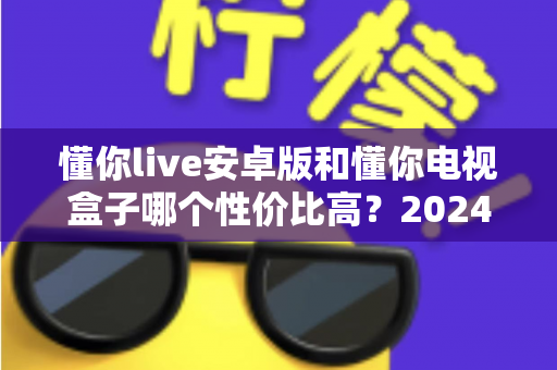 懂你live安卓版和懂你电视盒子哪个性价比高？2024年最新选购指南与深度对比分析