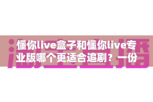 懂你live盒子和懂你live专业版哪个更适合追剧?一份讲透画质、内容与体验的追剧装备对比指南 懂你live盒子和懂你live专业版哪个更适合追剧?一份讲透画质、内容与体验的追剧装备对比指南