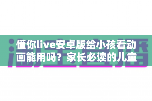 懂你live安卓版给小孩看动画能用吗?家长必读的儿童观看安全指南 懂你live安卓版给小孩看动画能用吗?家长必读的儿童观看安全指南