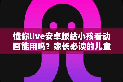 懂你live安卓版给小孩看动画能用吗？家长必读的儿童观看安全指南