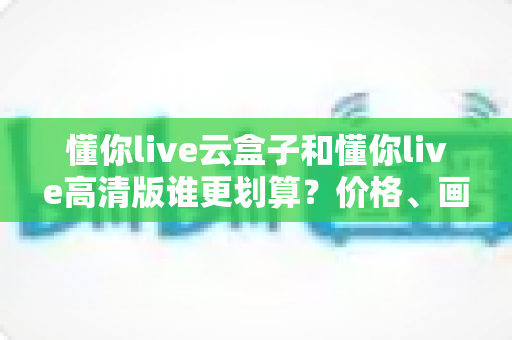 懂你live云盒子和懂你live高清版谁更划算？价格、画质、体验全维度对比帮你选对不花冤枉钱