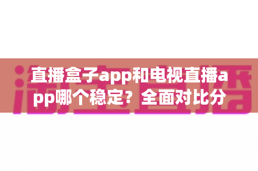 直播盒子app和电视直播app哪个稳定?全面对比分析与实用选购指南 直播盒子app和电视直播app哪个稳定?全面对比分析与实用选购指南