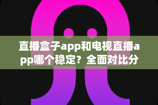 直播盒子app和电视直播app哪个稳定？全面对比分析与实用选购指南