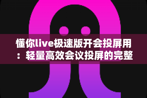 懂你live极速版开会投屏用：轻量高效会议投屏的完整实用指南
