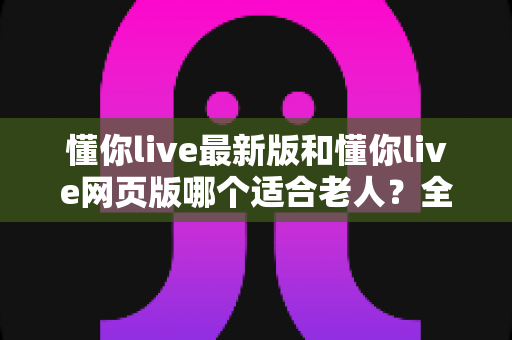 懂你live最新版和懂你live网页版哪个适合老人?全面对比分析助您为长辈做出明智选择 懂你live最新版和懂你live网页版哪个适合老人?全面对比分析助您为长辈做出明智选择