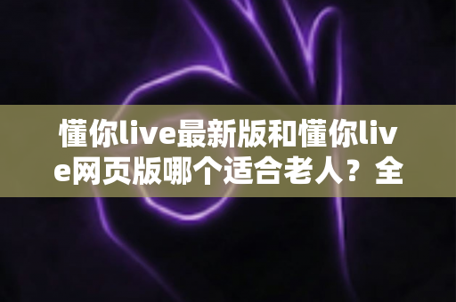 懂你live最新版和懂你live网页版哪个适合老人？全面对比分析助您为长辈做出明智选择