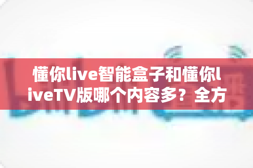 懂你live智能盒子和懂你liveTV版哪个内容多?全方位深度对比解析,帮你轻松选对版本不踩坑 懂你live智能盒子和懂你liveTV版哪个内容多?全方位深度对比解析,帮你轻松选对版本不踩坑