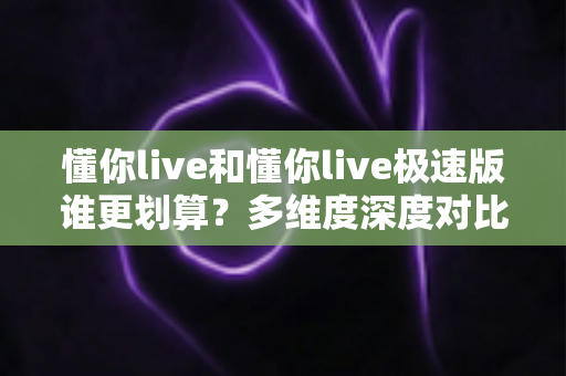 懂你live和懂你live极速版谁更划算？多维度深度对比帮你选对版本