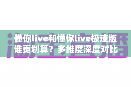懂你live和懂你live极速版谁更划算？多维度深度对比帮你选对版本