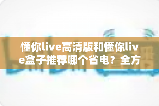 懂你live高清版和懂你live盒子推荐哪个省电？全方位省电对比与选购实用指南
