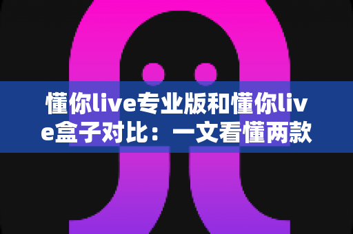 懂你live专业版和懂你live盒子对比:一文看懂两款直播工具的差异与选购指南 懂你live专业版和懂你live盒子对比:一文看懂两款直播工具的差异与选购指南