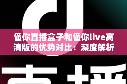 懂你直播盒子和懂你live高清版的优势对比：深度解析两款直播软件的核心差异，帮你找到最适合的观影利器