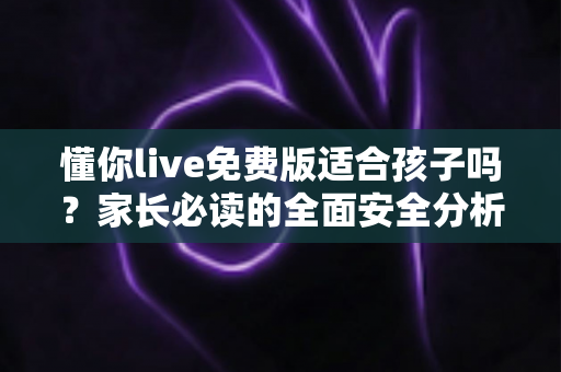 懂你live免费版适合孩子吗？家长必读的全面安全分析与实用使用指南