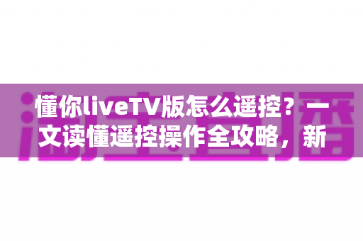 懂你liveTV版怎么遥控？一文读懂遥控操作全攻略，新手也能快速上手
