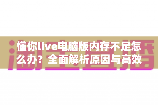 懂你live电脑版内存不足怎么办?全面解析原因与高效解决方案 懂你live电脑版内存不足怎么办?全面解析原因与高效解决方案