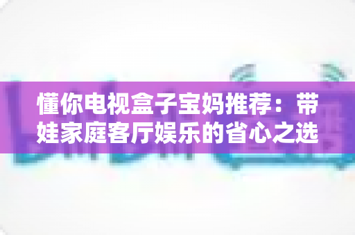 懂你电视盒子宝妈推荐：带娃家庭客厅娱乐的省心之选，真实体验与选购指南全解析