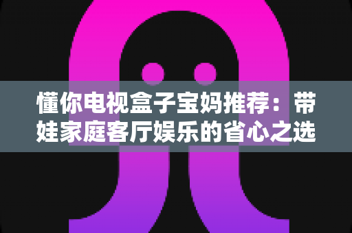 懂你电视盒子宝妈推荐：带娃家庭客厅娱乐的省心之选，真实体验与选购指南全解析