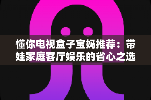 懂你电视盒子宝妈推荐：带娃家庭客厅娱乐的省心之选，真实体验与选购指南全解析