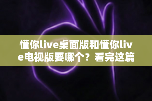 懂你live桌面版和懂你live电视版要哪个？看完这篇对比分析再决定也不迟