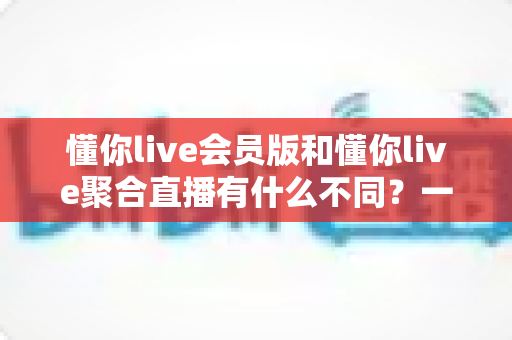 懂你live会员版和懂你live聚合直播有什么不同？一文看懂两大版本的核心差异与选择指南