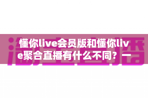 懂你live会员版和懂你live聚合直播有什么不同？一文看懂两大版本的核心差异与选择指南