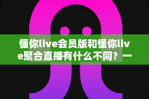 懂你live会员版和懂你live聚合直播有什么不同？一文看懂两大版本的核心差异与选择指南
