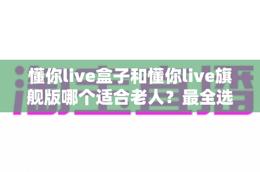 懂你live盒子和懂你live旗舰版哪个适合老人?最全选购指南与真实对比分析 懂你live盒子和懂你live旗舰版哪个适合老人?最全选购指南与真实对比分析