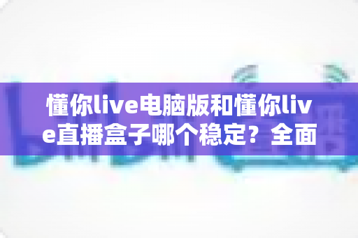 懂你live电脑版和懂你live直播盒子哪个稳定?全面对比分析助你做出正确选择 懂你live电脑版和懂你live直播盒子哪个稳定?全面对比分析助你做出正确选择
