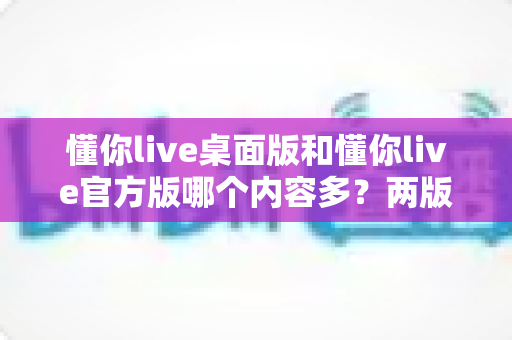 懂你live桌面版和懂你live官方版哪个内容多?两版本内容差异全解析与选择指南 懂你live桌面版和懂你live官方版哪个内容多?两版本内容差异全解析与选择指南