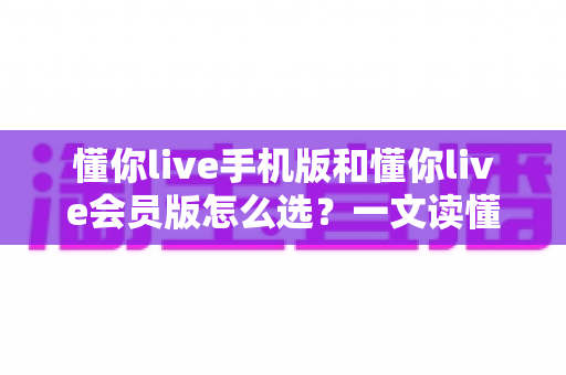 懂你live手机版和懂你live会员版怎么选？一文读懂版本差异与最划算的选购攻略