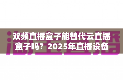 双频直播盒子能替代云直播盒子吗?2025年直播设备选购深度解析与实用避坑指南 双频直播盒子能替代云直播盒子吗?2025年直播设备选购深度解析与实用避坑指南