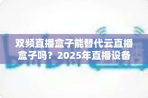 双频直播盒子能替代云直播盒子吗?2025年直播设备选购深度解析与实用避坑指南 双频直播盒子能替代云直播盒子吗?2025年直播设备选购深度解析与实用避坑指南