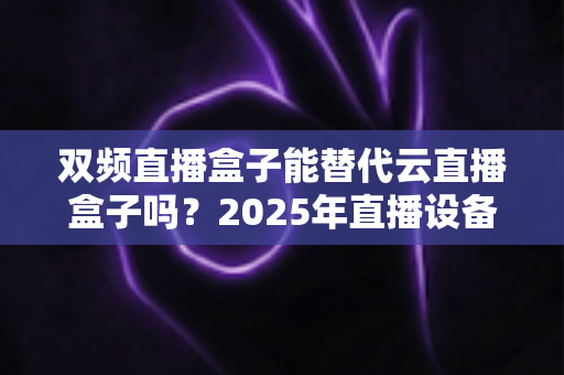 双频直播盒子能替代云直播盒子吗？2025年直播设备选购深度解析与实用避坑指南