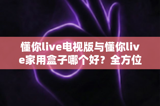 懂你live电视版与懂你live家用盒子哪个好？全方位对比评测帮你做出明智选择