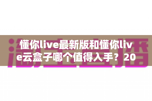 懂你live最新版和懂你live云盒子哪个值得入手？2024最全选购指南深度对比分析